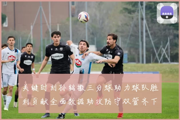 关键时刻孙铭徽三分球助力球队胜利贡献全面数据助攻防守双管齐下